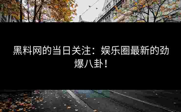 黑料网的当日关注：娱乐圈最新的劲爆八卦！