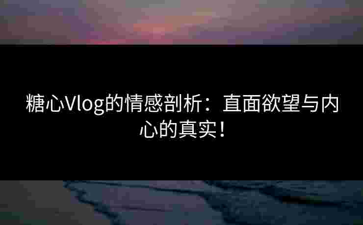 糖心Vlog的情感剖析：直面欲望与内心的真实！