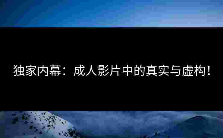 独家内幕：成人影片中的真实与虚构！