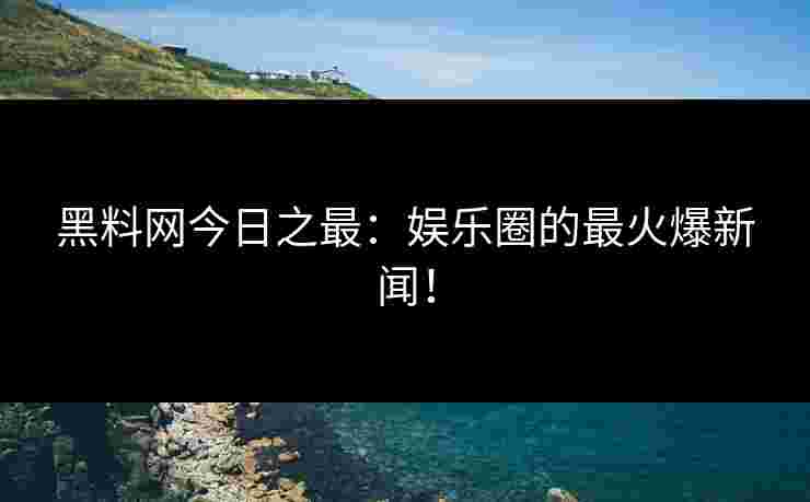 黑料网今日之最：娱乐圈的最火爆新闻！