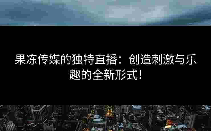 果冻传媒的独特直播:创造刺激与乐趣的全新形式!