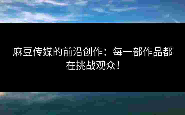 麻豆传媒的前沿创作:每一部作品都在挑战观众!