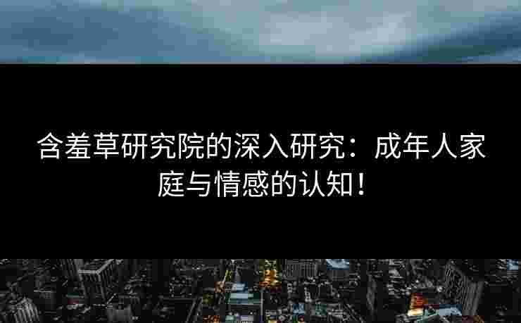 含羞草研究院的深入研究：成年人家庭与情感的认知！