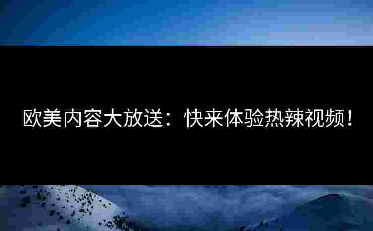 欧美内容大放送：快来体验热辣视频！