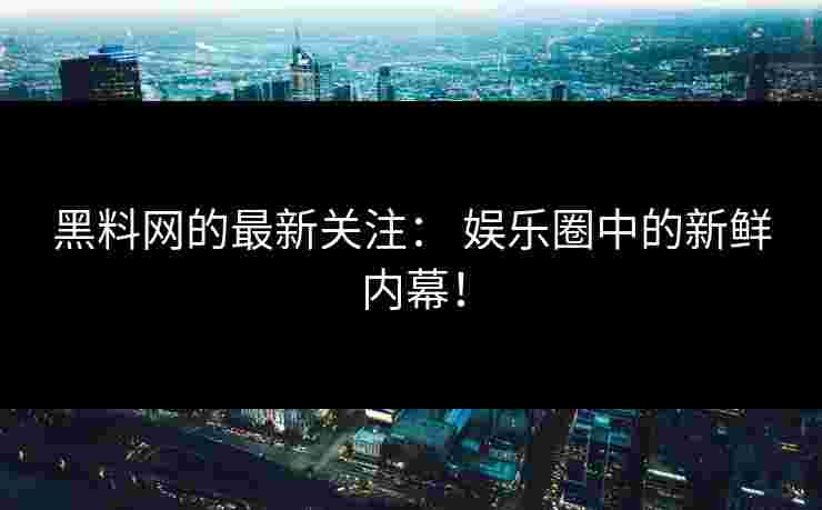 黑料网的最新关注： 娱乐圈中的新鲜内幕！