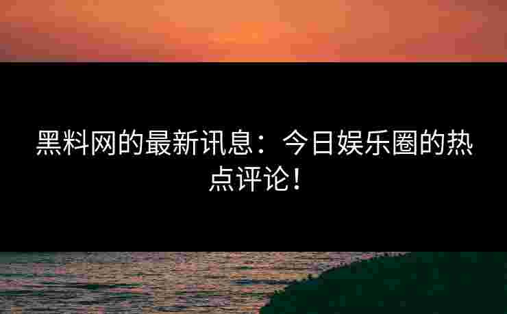 黑料网的最新讯息：今日娱乐圈的热点评论！