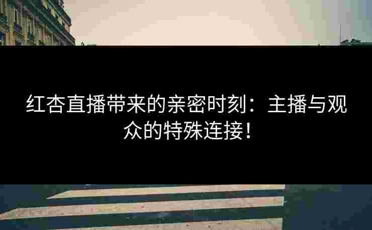 红杏直播带来的亲密时刻：主播与观众的特殊连接！