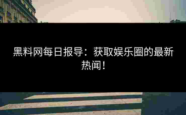 黑料网每日报导：获取娱乐圈的最新热闻！