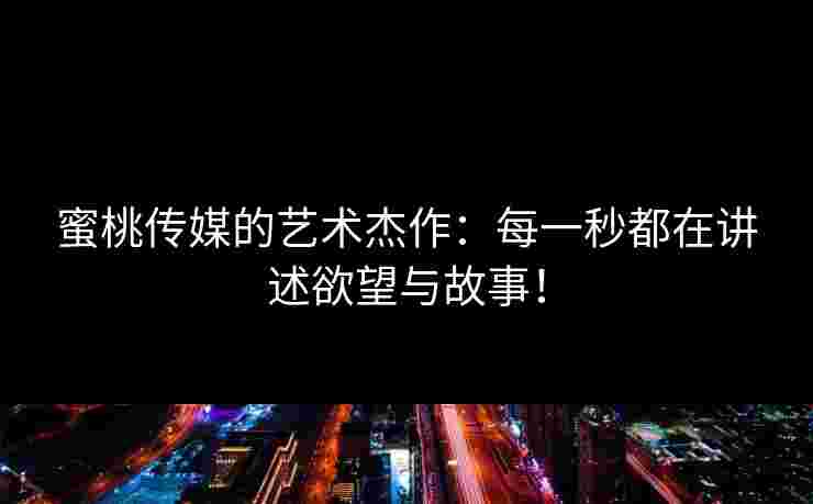 蜜桃传媒的艺术杰作：每一秒都在讲述欲望与故事！