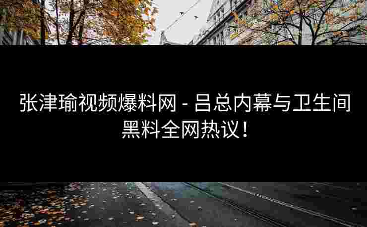 张津瑜视频爆料网 - 吕总内幕与卫生间黑料全网热议！