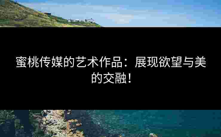 蜜桃传媒的艺术作品：展现欲望与美的交融！