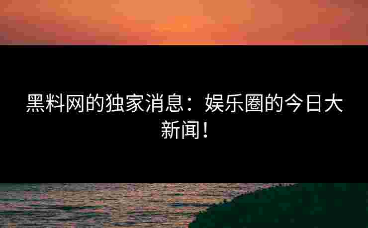 黑料网的独家消息：娱乐圈的今日大新闻！