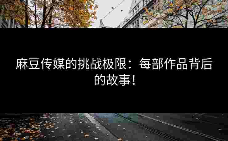 麻豆传媒的挑战极限：每部作品背后的故事！