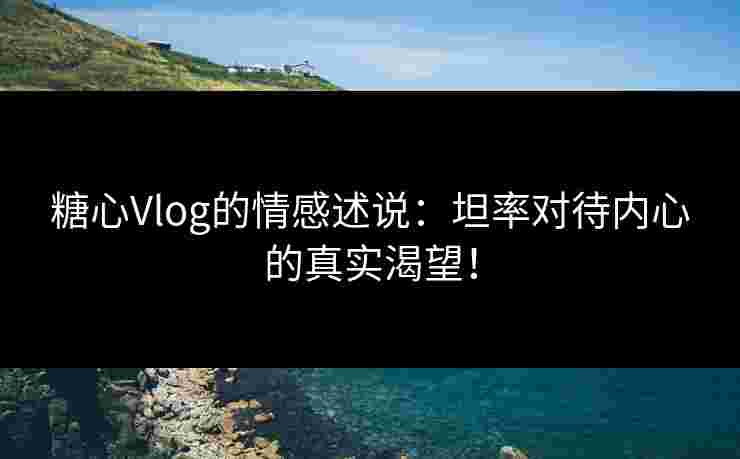 糖心Vlog的情感述说：坦率对待内心的真实渴望！