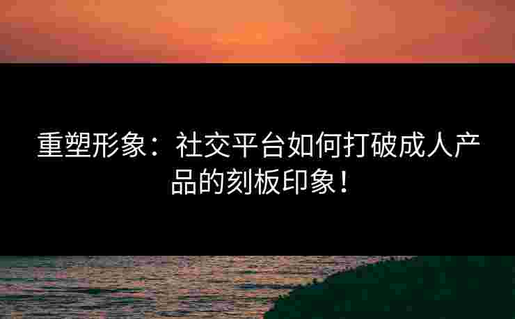 重塑形象：社交平台如何打破成人产品的刻板印象！