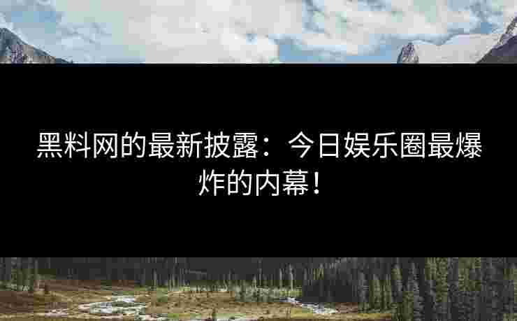 黑料网的最新披露：今日娱乐圈最爆炸的内幕！