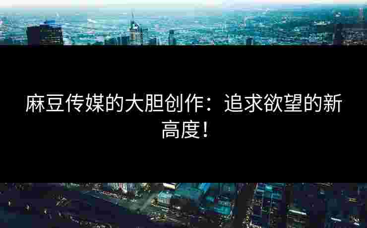 麻豆传媒的大胆创作：追求欲望的新高度！