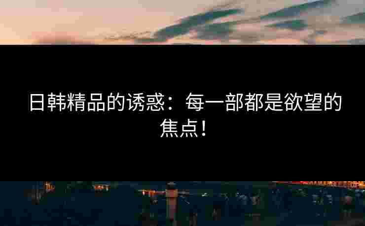 日韩精品的诱惑：每一部都是欲望的焦点！
