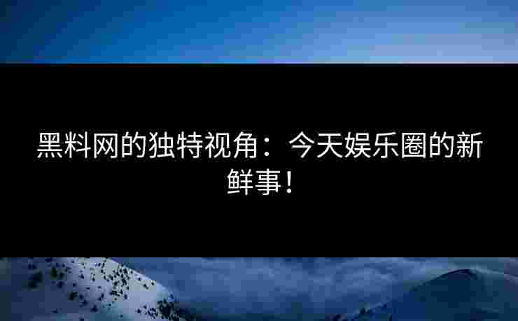 黑料网的独特视角：今天娱乐圈的新鲜事！