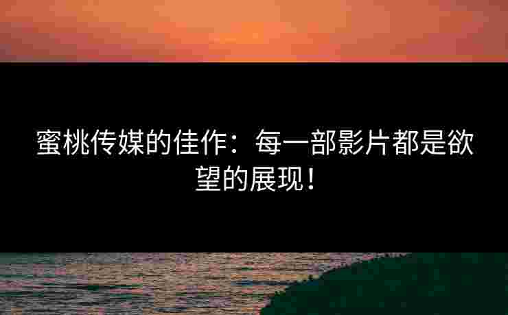 蜜桃传媒的佳作：每一部影片都是欲望的展现！
