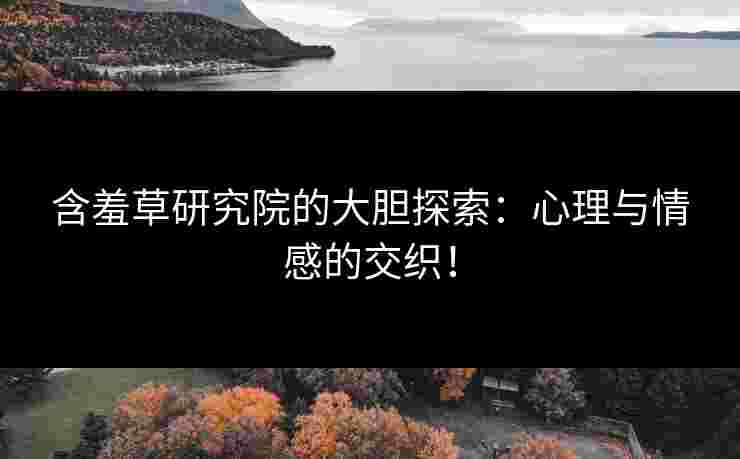 含羞草研究院的大胆探索：心理与情感的交织！