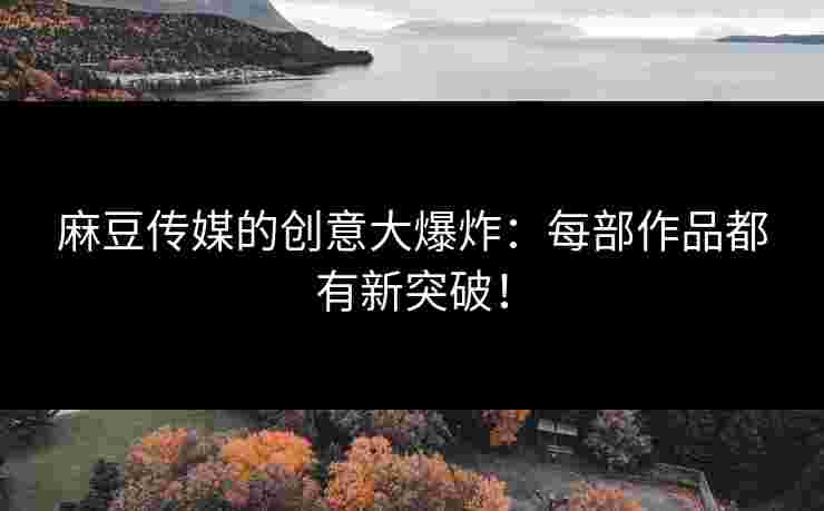 麻豆传媒的创意大爆炸：每部作品都有新突破！