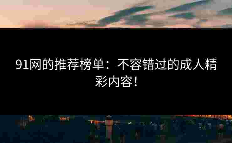 91网的推荐榜单：不容错过的成人精彩内容！