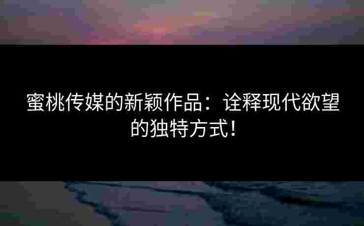 蜜桃传媒的新颖作品：诠释现代欲望的独特方式！