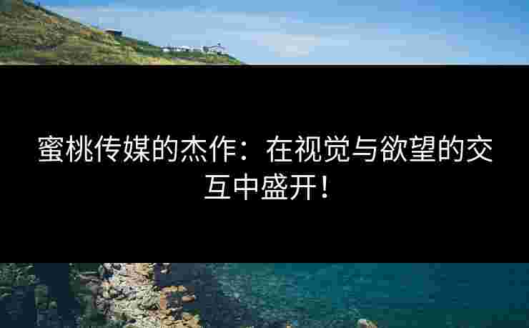 蜜桃传媒的杰作：在视觉与欲望的交互中盛开！