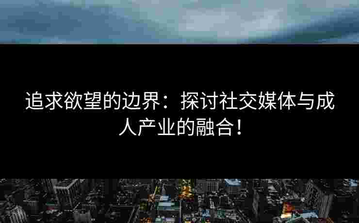 追求欲望的边界：探讨社交媒体与成人产业的融合！