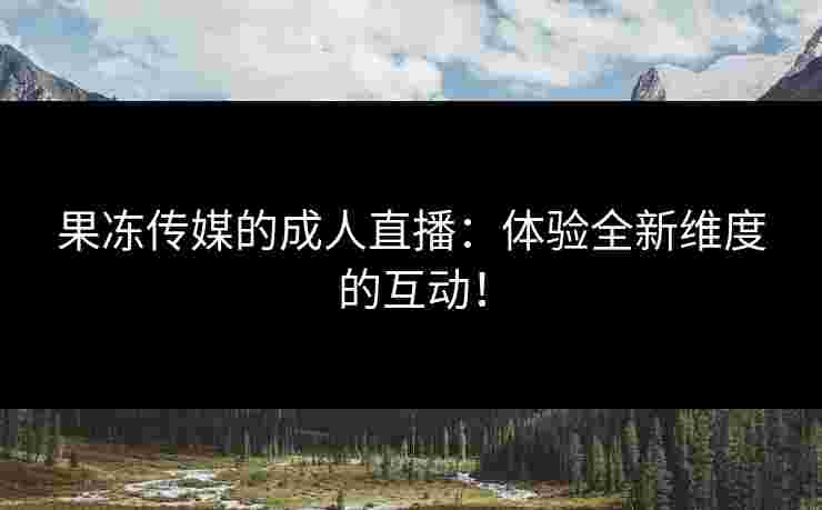 果冻传媒的成人直播：体验全新维度的互动！
