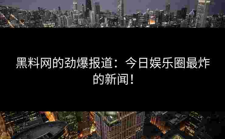 黑料网的劲爆报道：今日娱乐圈最炸的新闻！