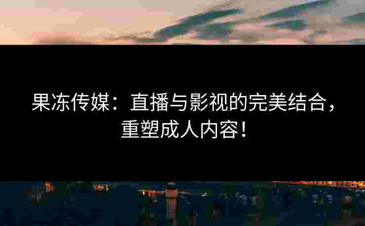 果冻传媒：直播与影视的完美结合，重塑成人内容！