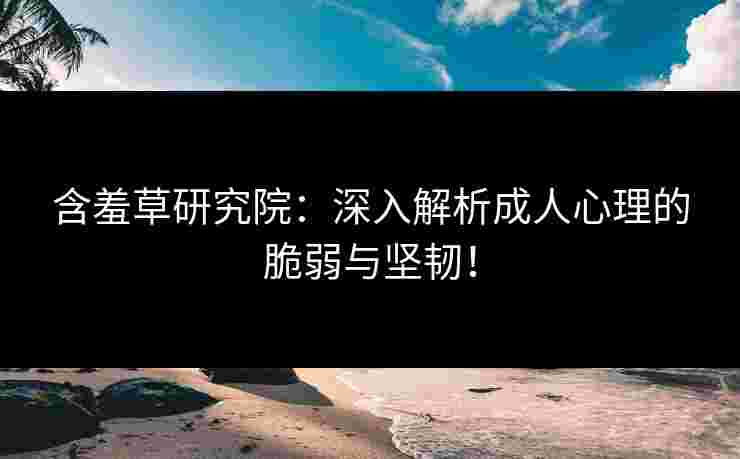 含羞草研究院：深入解析成人心理的脆弱与坚韧！