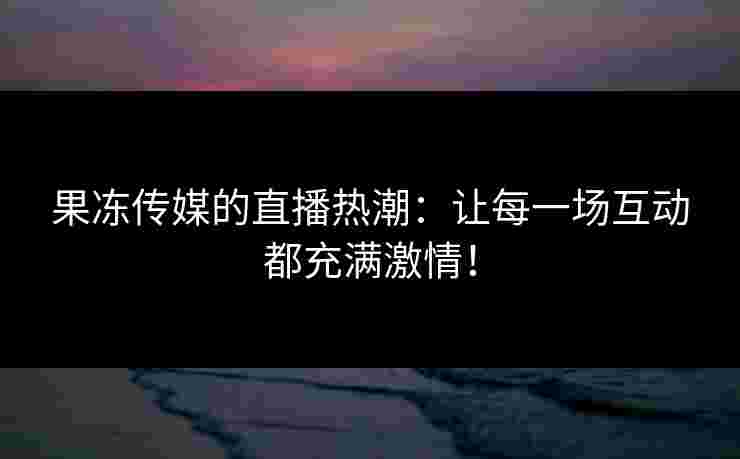 果冻传媒的直播热潮：让每一场互动都充满激情！
