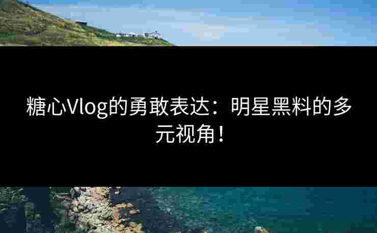 糖心Vlog的勇敢表达：明星黑料的多元视角！