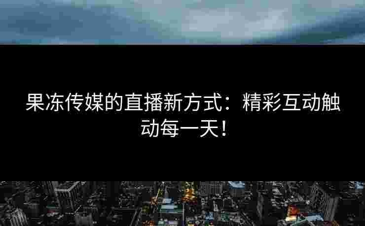 果冻传媒的直播新方式：精彩互动触动每一天！