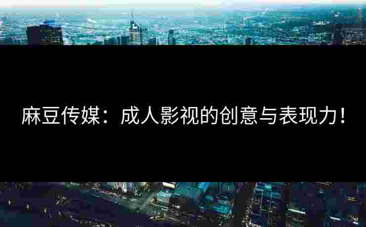 麻豆传媒：成人影视的创意与表现力！