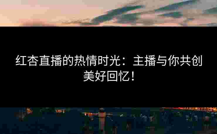 红杏直播的热情时光：主播与你共创美好回忆！