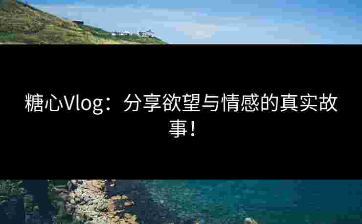糖心Vlog：分享欲望与情感的真实故事！