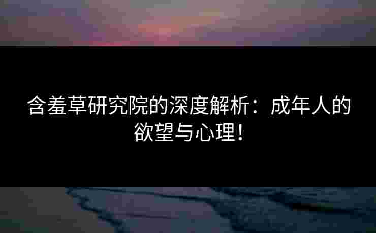 含羞草研究院的深度解析：成年人的欲望与心理！