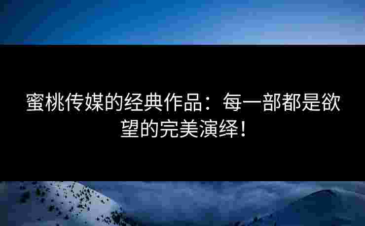 蜜桃传媒的经典作品：每一部都是欲望的完美演绎！