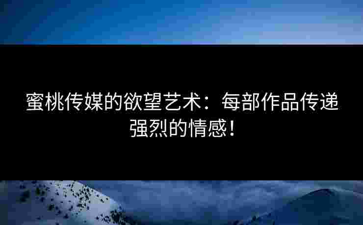蜜桃传媒的欲望艺术：每部作品传递强烈的情感！