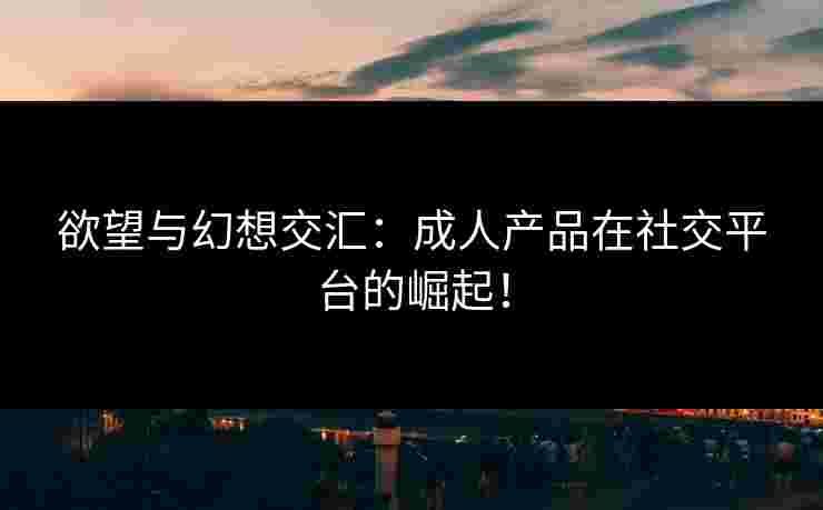 欲望与幻想交汇：成人产品在社交平台的崛起！