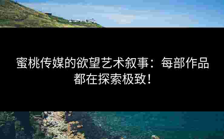 蜜桃传媒的欲望艺术叙事：每部作品都在探索极致！