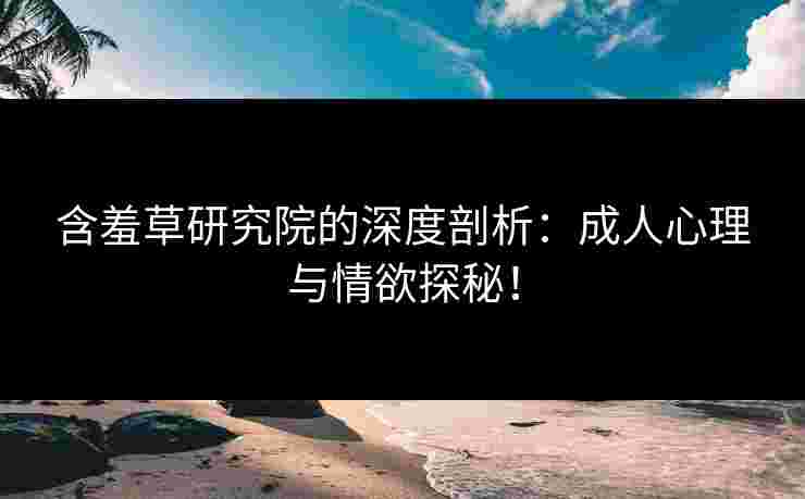 含羞草研究院的深度剖析：成人心理与情欲探秘！