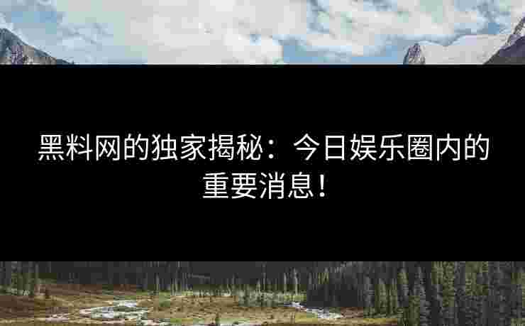 黑料网的独家揭秘：今日娱乐圈内的重要消息！