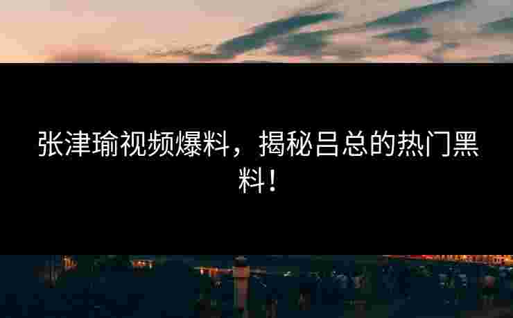 张津瑜视频爆料，揭秘吕总的热门黑料！