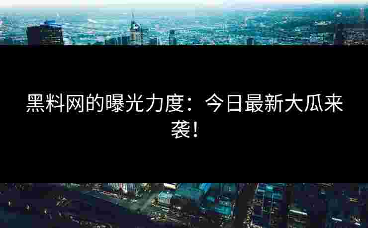 黑料网的曝光力度：今日最新大瓜来袭！