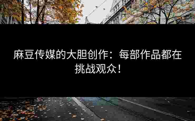 麻豆传媒的大胆创作：每部作品都在挑战观众！